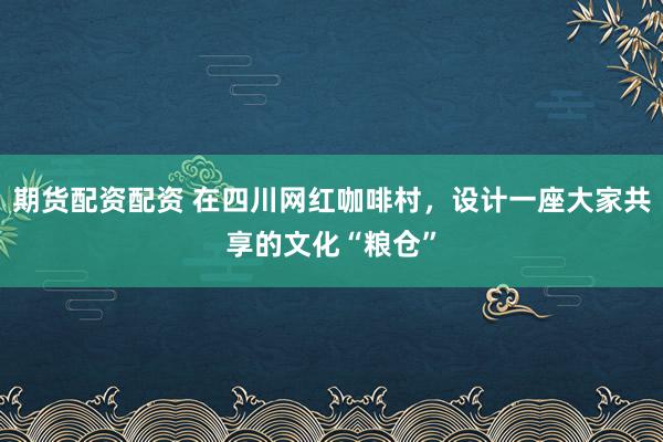 期货配资配资 在四川网红咖啡村，设计一座大家共享的文化“粮仓”