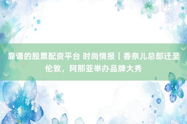 靠谱的股票配资平台 时尚情报｜香奈儿总部迁至伦敦，阿那亚举办品牌大秀
