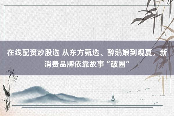 在线配资炒股选 从东方甄选、醉鹅娘到观夏，新消费品牌依靠故事“破圈”