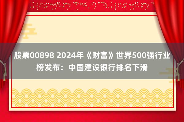 股票00898 2024年《财富》世界500强行业榜发布：中国建设银行排名下滑