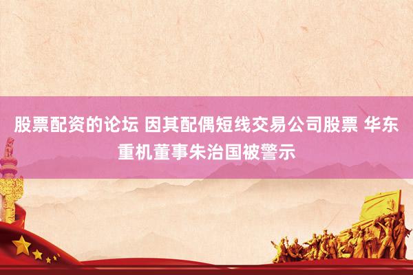 股票配资的论坛 因其配偶短线交易公司股票 华东重机董事朱治国被警示