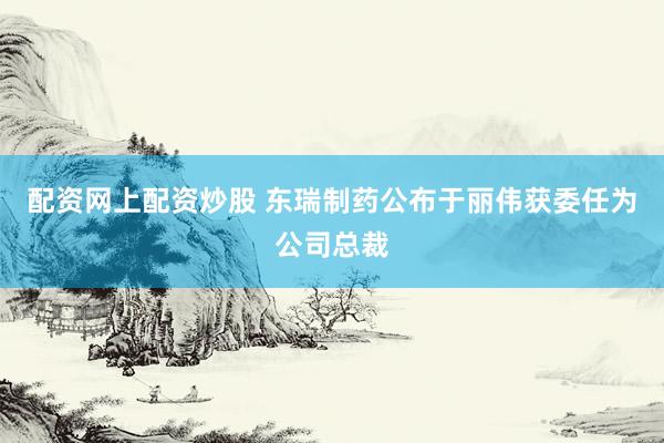 配资网上配资炒股 东瑞制药公布于丽伟获委任为公司总裁