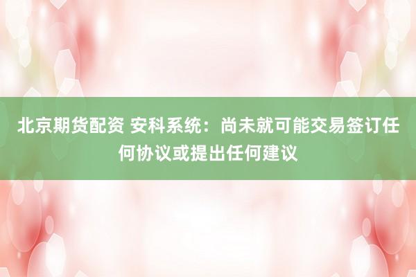 北京期货配资 安科系统：尚未就可能交易签订任何协议或提出任何建议