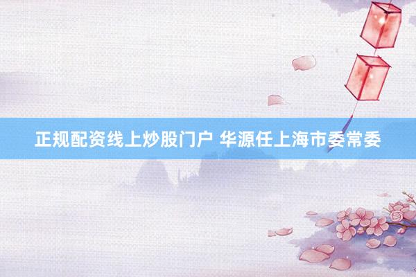 正规配资线上炒股门户 华源任上海市委常委