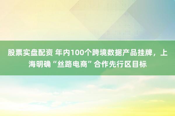股票实盘配资 年内100个跨境数据产品挂牌，上海明确“丝路电商”合作先行区目标