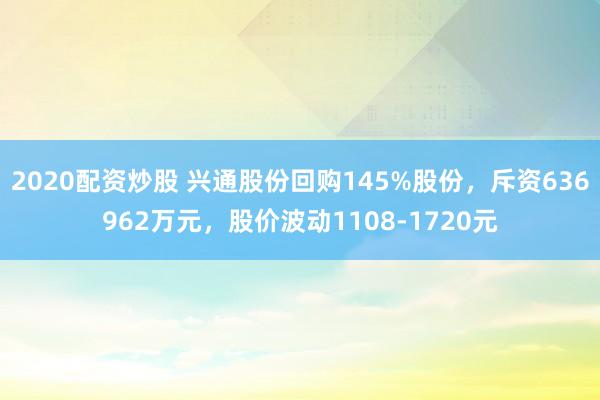 2020配资炒股 兴通股份回购145%股份，斥资636962万元，股价波动1108-1720元