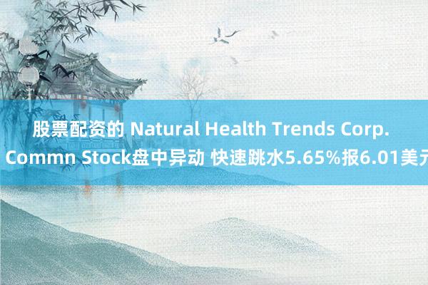 股票配资的 Natural Health Trends Corp. - Commn Stock盘中异动 快速跳水5.65%报6.01美元