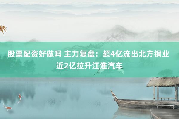 股票配资好做吗 主力复盘：超4亿流出北方铜业 近2亿拉升江淮汽车
