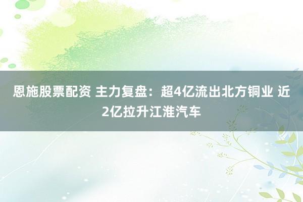 恩施股票配资 主力复盘：超4亿流出北方铜业 近2亿拉升江淮汽车