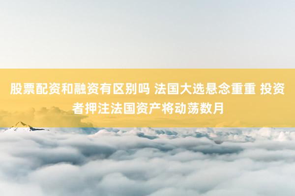 股票配资和融资有区别吗 法国大选悬念重重 投资者押注法国资产将动荡数月