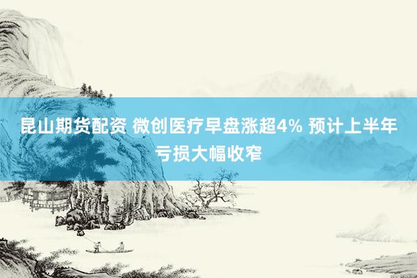 昆山期货配资 微创医疗早盘涨超4% 预计上半年亏损大幅收窄