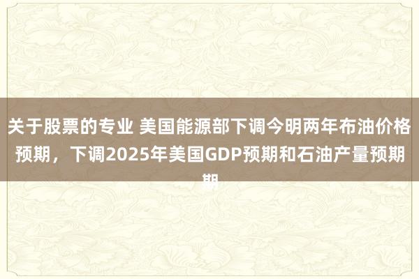关于股票的专业 美国能源部下调今明两年布油价格预期，下调2025年美国GDP预期和石油产量预期