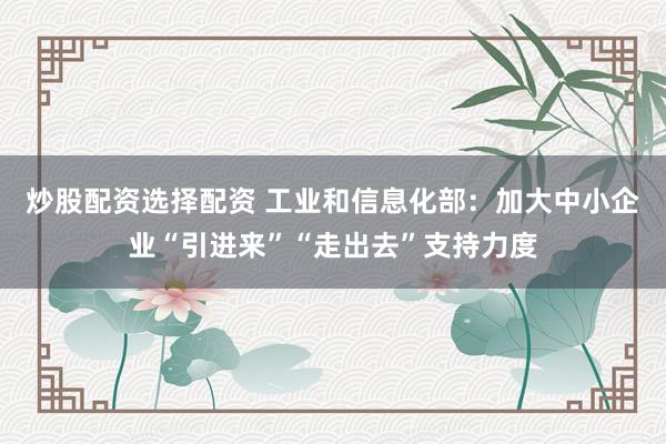 炒股配资选择配资 工业和信息化部：加大中小企业“引进来”“走出去”支持力度