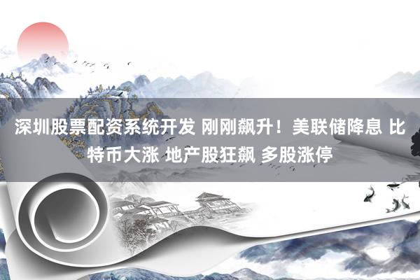 深圳股票配资系统开发 刚刚飙升！美联储降息 比特币大涨 地产股狂飙 多股涨停