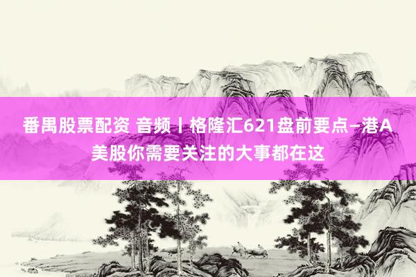 番禺股票配资 音频丨格隆汇621盘前要点—港A美股你需要关注的大事都在这