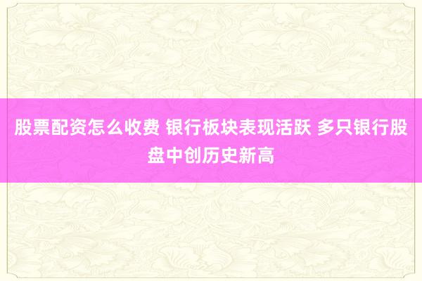 股票配资怎么收费 银行板块表现活跃 多只银行股盘中创历史新高