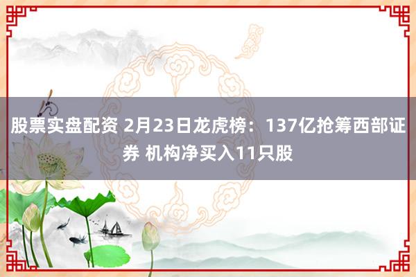 股票实盘配资 2月23日龙虎榜：137亿抢筹西部证券 机构净买入11只股