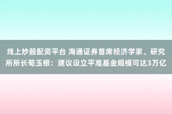线上炒股配资平台 海通证券首席经济学家、研究所所长荀玉根：建议设立平准基金规模可达3万亿