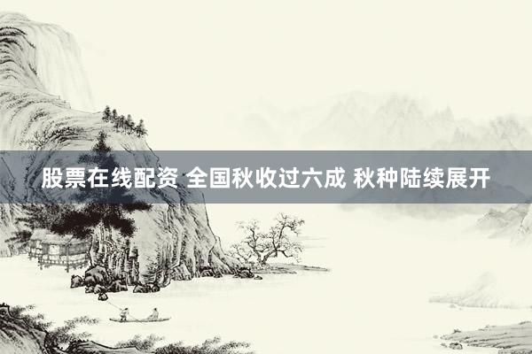 股票在线配资 全国秋收过六成 秋种陆续展开