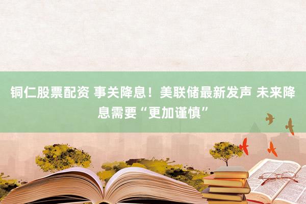 铜仁股票配资 事关降息！美联储最新发声 未来降息需要“更加谨慎”