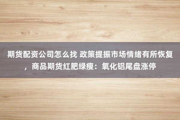 期货配资公司怎么找 政策提振市场情绪有所恢复，商品期货红肥绿瘦：氧化铝尾盘涨停