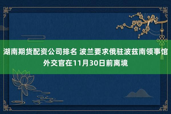 湖南期货配资公司排名 波兰要求俄驻波兹南领事馆外交官在11月30日前离境