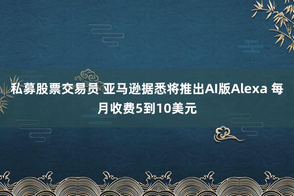 私募股票交易员 亚马逊据悉将推出AI版Alexa 每月收费5到10美元