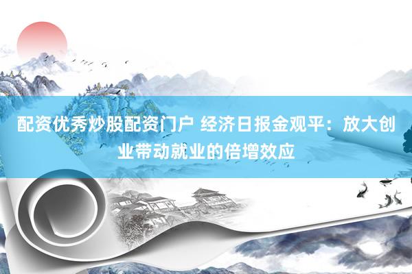 配资优秀炒股配资门户 经济日报金观平：放大创业带动就业的倍增效应