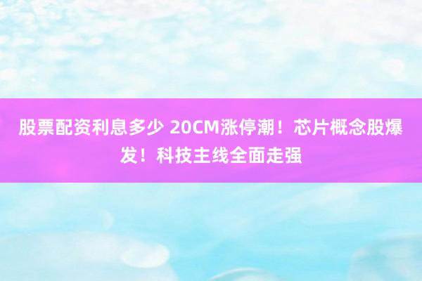 股票配资利息多少 20CM涨停潮！芯片概念股爆发！科技主线全面走强