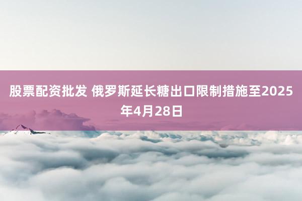 股票配资批发 俄罗斯延长糖出口限制措施至2025年4月28日