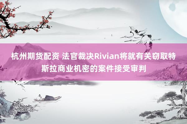杭州期货配资 法官裁决Rivian将就有关窃取特斯拉商业机密的案件接受审判