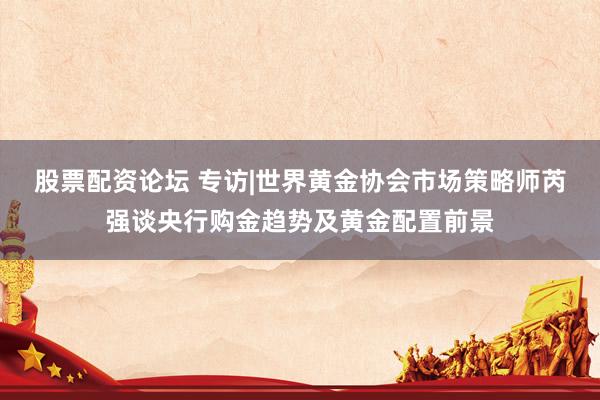 股票配资论坛 专访|世界黄金协会市场策略师芮强谈央行购金趋势及黄金配置前景