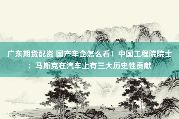 广东期货配资 国产车企怎么看！中国工程院院士：马斯克在汽车上有三大历史性贡献