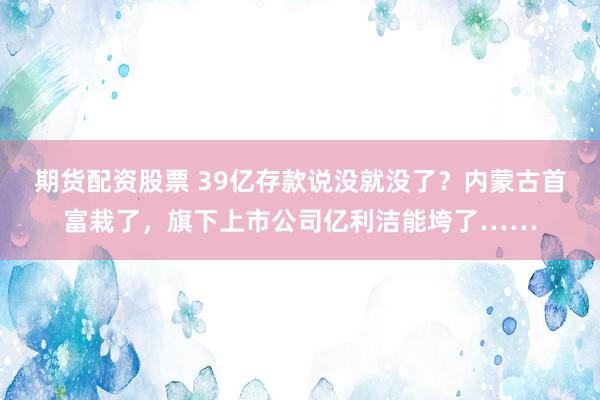 期货配资股票 39亿存款说没就没了？内蒙古首富栽了，旗下上市公司亿利洁能垮了……