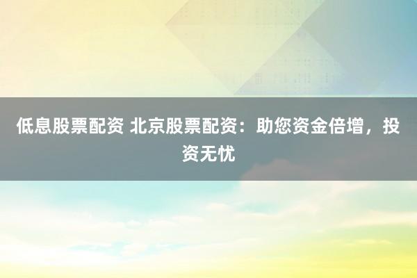 低息股票配资 北京股票配资：助您资金倍增，投资无忧
