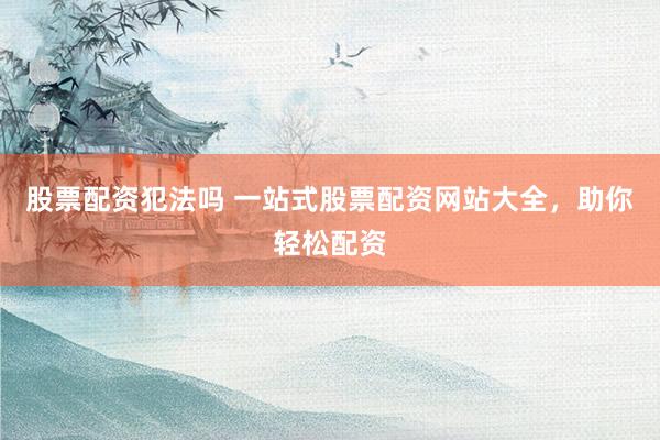 股票配资犯法吗 一站式股票配资网站大全，助你轻松配资
