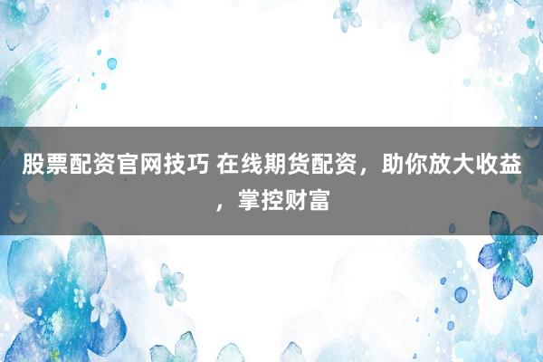 股票配资官网技巧 在线期货配资，助你放大收益，掌控财富