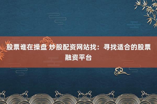 股票谁在操盘 炒股配资网站找：寻找适合的股票融资平台
