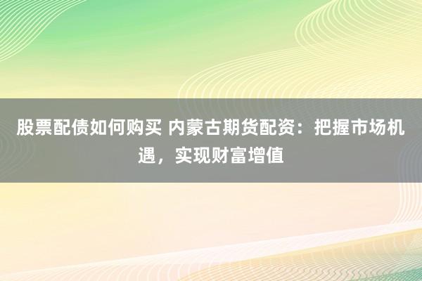 股票配债如何购买 内蒙古期货配资：把握市场机遇，实现财富增值