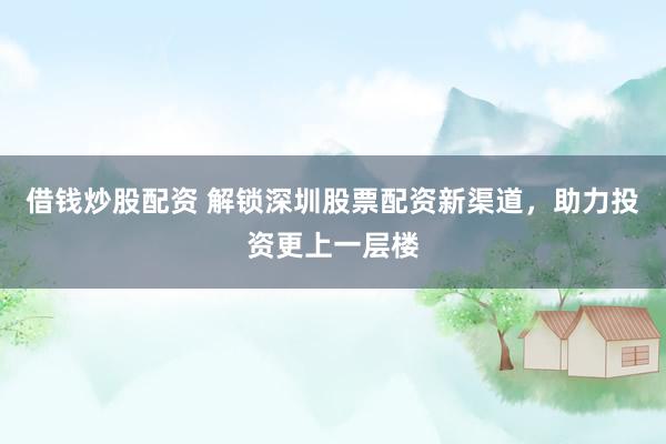 借钱炒股配资 解锁深圳股票配资新渠道，助力投资更上一层楼