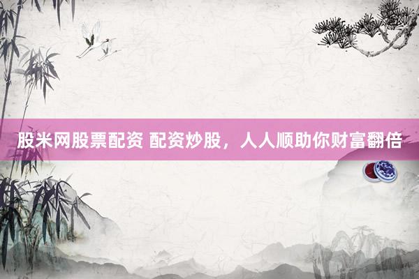 股米网股票配资 配资炒股，人人顺助你财富翻倍
