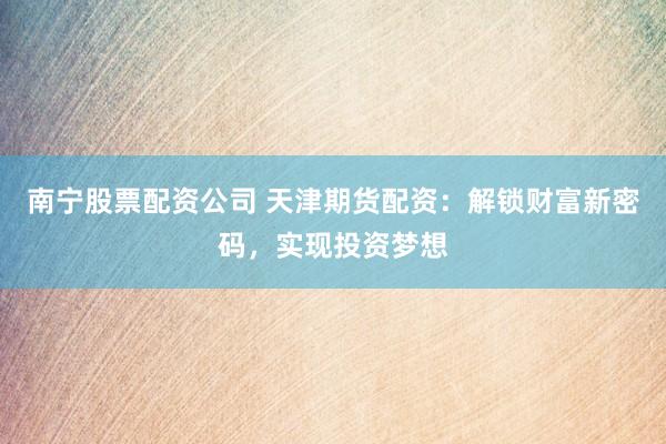 南宁股票配资公司 天津期货配资：解锁财富新密码，实现投资梦想