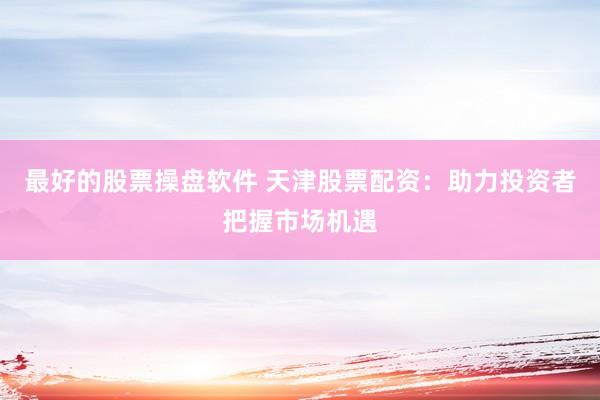最好的股票操盘软件 天津股票配资：助力投资者把握市场机遇