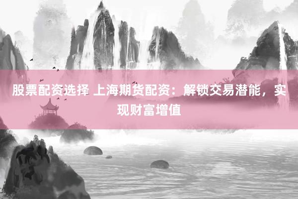 股票配资选择 上海期货配资：解锁交易潜能，实现财富增值
