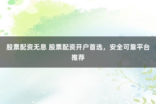 股票配资无息 股票配资开户首选，安全可靠平台推荐