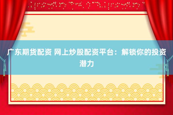 广东期货配资 网上炒股配资平台：解锁你的投资潜力