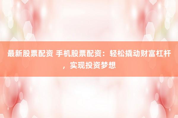 最新股票配资 手机股票配资：轻松撬动财富杠杆，实现投资梦想