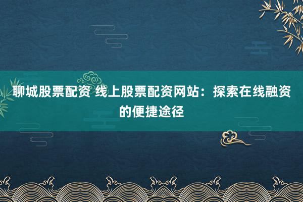 聊城股票配资 线上股票配资网站：探索在线融资的便捷途径