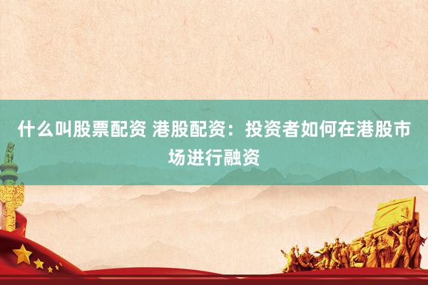 什么叫股票配资 港股配资：投资者如何在港股市场进行融资