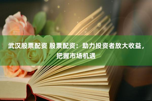 武汉股票配资 股票配资：助力投资者放大收益，把握市场机遇